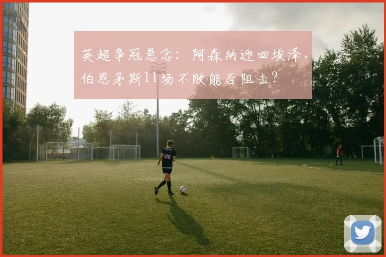 英超争冠悬念:阿森纳迎回埃泽,伯恩茅斯11场不败能否阻击?