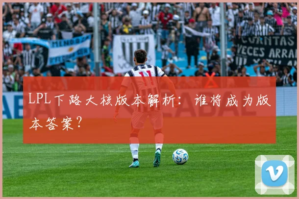 LPL下路大核版本解析：谁将成为版本答案？