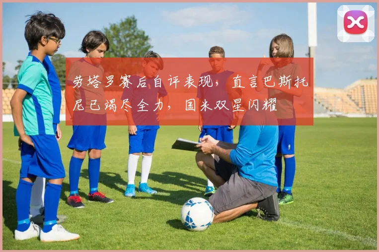 劳塔罗赛后自评表现,直言巴斯托尼已竭尽全力,国米双星闪耀