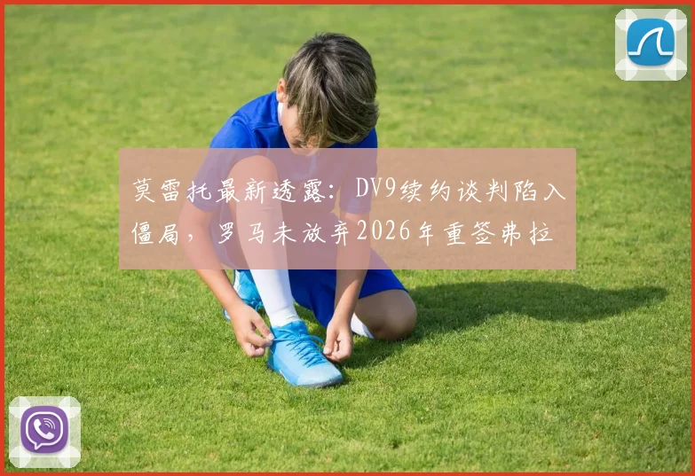 莫雷托最新透露：DV9续约谈判陷入僵局，罗马未放弃2026年重签弗拉泰西机会