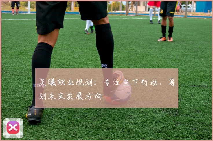 吴曦职业规划：专注当下行动，筹划未来发展方向