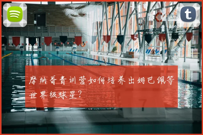 摩纳哥青训营如何培养出姆巴佩等世界级球星?