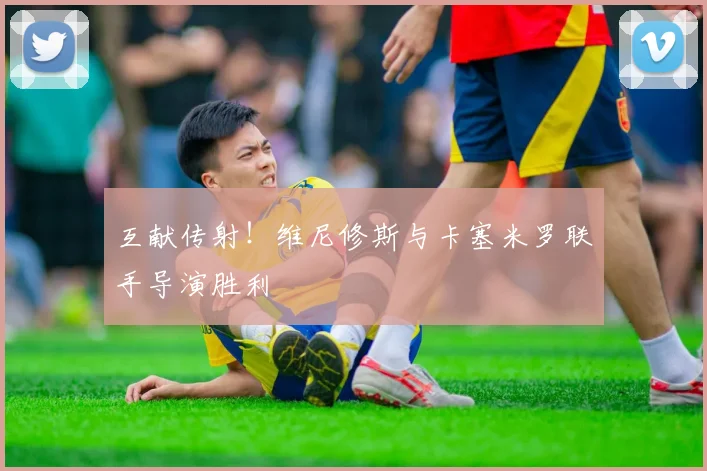 互献传射！维尼修斯与卡塞米罗联手导演胜利