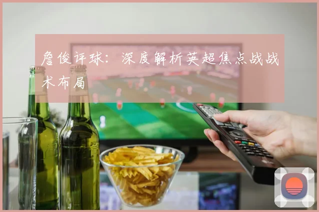 詹俊评球:深度解析英超焦点战战术布局