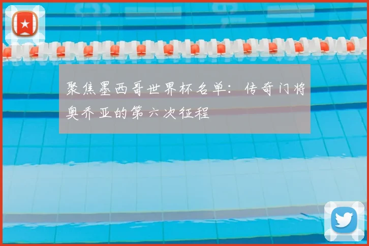 聚焦墨西哥世界杯名单：传奇门将奥乔亚的第六次征程