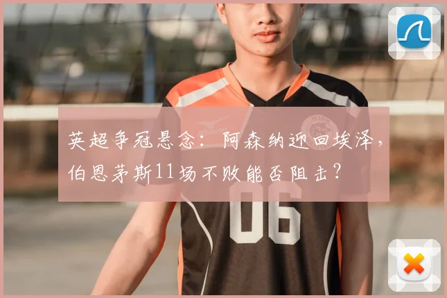 英超争冠悬念:阿森纳迎回埃泽,伯恩茅斯11场不败能否阻击?
