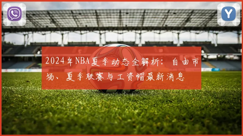 2024年NBA夏季动态全解析:自由市场、夏季联赛与工资帽最新消息