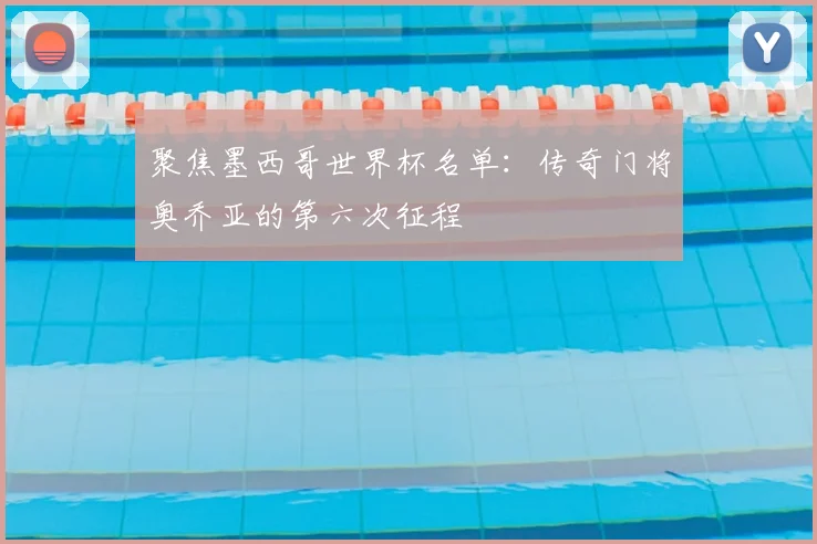 聚焦墨西哥世界杯名单：传奇门将奥乔亚的第六次征程