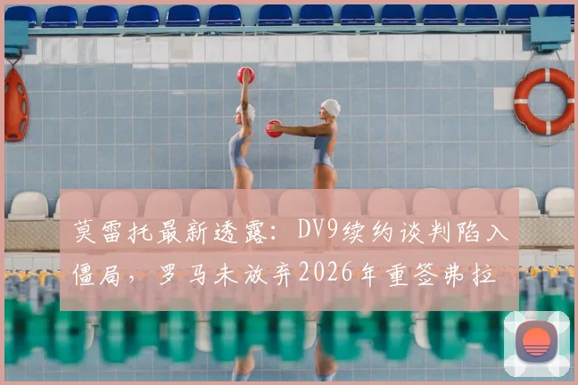莫雷托最新透露：DV9续约谈判陷入僵局，罗马未放弃2026年重签弗拉泰西机会